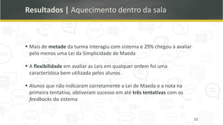 Resultados | Aquecimento dentro da sala
▪ Mais de metade da turma interagiu com sistema e 29% chegou à avaliar
pelo menos uma Lei da Simplicidade de Maeda
▪ A flexibilidade em avaliar as Leis em qualquer ordem foi uma
característica bem utilizada pelos alunos
▪ Alunos que não indicaram corretamente a Lei de Maeda e a nota na
primeira tentativa, obtiveram sucesso em até três tentativas com os
feedbacks do sistema
20
 