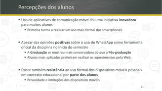 Percepções dos alunos
▪ Uso de aplicativos de comunicação móvel foi uma iniciativa inovadora
para muitos alunos
▪ Primeira turma a realizar um uso mais formal dos smartphones
▪ Apesar das opiniões positivas sobre o uso do WhatsApp como ferramenta
oficial da disciplina no início do semestre
▪ A Graduação se mostrou mais conservadora do que a Pós-graduação
▪ Alunos mais aplicados preferiram realizar os aquecimentos pela Web
▪ Existe também resistência ao uso formal dos dispositivos móveis pessoais
em contexto educacional por parte dos alunos
▪ Privacidade e limitações dos dispositivos móveis
21
 