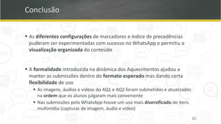 Conclusão
▪ As diferentes configurações de marcadores e índice de precedências
puderam ser experimentadas com sucesso no WhatsApp e permitiu a
visualização organizada do conteúdo
▪ A formalidade introduzida na dinâmica dos Aquecimentos ajudou a
manter as submissões dentro do formato esperado mas dando certa
flexibilidade de uso
▪ As imagens, áudios e vídeos do AQ1 e AQ2 foram submetidos e atualizados
na ordem que os alunos julgaram mais conveniente
▪ Nas submissões pelo WhatsApp houve um uso mais diversificado de itens
multimídia (capturas de imagem, áudio e vídeo)
22
 