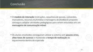 Conclusão
▪ O modelo de interação (instruções, sequência de passos, comandos,
marcadores, recursos multimídia e mensagens de feedback) proposto
conseguiu adaptar atividades pedagógicas para serem veiculadas em um
mensageiro de comunicação móvel
▪ Os alunos envolvidos conseguiram utilizar o sistema com poucos erros,
altas taxas de sucesso e mantendo o tempo de realização do
Aquecimento dentro do esperado
23
 