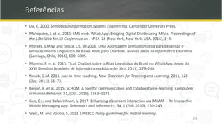 Referências
▪ Liu, K. 2000. Semiotics in Information Systems Engineering. Cambridge University Press.
▪ Mahapatra, J. et al. 2016. LMS weds WhatsApp: Bridging Digital Divide using MIMs. Proceedings of
the 13th Web for All Conference on - W4A ’16 (New York, New York, USA, 2016), 1–4.
▪ Moraes, S.M.W. and Souza, L.S. de 2016. Uma Abordagem Semiautomática para Expansão e
Enriquecimento Linguístico de Bases AIML para Chatbots. Nuevas Ideas en Informática Educativa
(Santiago, Chile, 2016), 600–6005.
▪ Moreno, F. et al. 2015. Tical: Chatbot sobre o Atlas Linguístico do Brasil no WhatsApp. Anais do
XXVI Simpósio Brasileiro de Informática na Educação (Oct. 2015), 279–288.
▪ Novak, G.M. 2011. Just-in-time teaching. New Directions for Teaching and Learning. 2011, 128
(Dec. 2011), 63–73.
▪ Berjón, R. et al. 2015. SCHOM. A tool for communication and collaborative e-learning. Computers
in Human Behavior. 51, (Oct. 2015), 1163–1171.
▪ Gan, C.L. and Balakrishnan, V. 2017. Enhancing classroom interaction via IMMAP – An Interactive
Mobile Messaging App. Telematics and Informatics. 34, 1 (Feb. 2017), 230–243.
▪ West, M. and Vosloo, S. 2013. UNESCO Policy guidelines for mobile learning.
24
 