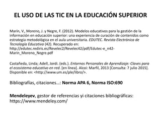 EL USO DE LAS TIC EN LA EDUCACIÓN SUPERIOR
Marín, V., Moreno, J. y Negre, F. (2012). Modelos educativos para la gestión de la
información en educación superior: una experiencia de curación de contenidos como
estrategia metodológica en el aula universitaria. EDUTEC. Revista Electrónica de
Tecnología Educativa (42). Recuperado en:
http://edutec.rediris.es/Revelec2/Revelec42/pdf/Edutec-e_n42-
Marin_Moreno_Negre.pdf
Castañeda, Linda; Adell, Jordi. (eds.). Entornos Personales de Aprendizaje: Claves para
el ecosistema educativo en red. [en línea]. Alcoi: Marfil, 2013 [Consulta: 7 julio 2015].
Disponible en: <http://www.um.es/ple/libro/>.
Bibliografías, citaciones…: Norma APA 6, Norma ISO:690
Mendeleyev, gestor de referencias yi citaciones bibliográficas:
https://www.mendeley.com/
 