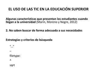 EL USO DE LAS TIC EN LA EDUCACIÓN SUPERIOR
Algunas características que presentan los estudiantes cuando
llegan a la universidad (Marín, Moreno y Negre, 2012)
2. No saben buscar de forma adecuada a sus necesidades
Estrategias y criterios de búsqueda
“...”
–
filetype:
^
sqrt
 