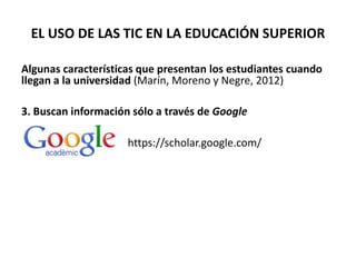 EL USO DE LAS TIC EN LA EDUCACIÓN SUPERIOR
Algunas características que presentan los estudiantes cuando
llegan a la universidad (Marín, Moreno y Negre, 2012)
3. Buscan información sólo a través de Google
https://scholar.google.com/
 