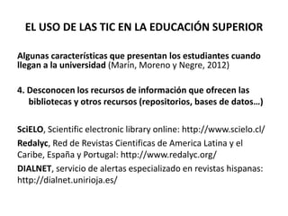 EL USO DE LAS TIC EN LA EDUCACIÓN SUPERIOR
Algunas características que presentan los estudiantes cuando
llegan a la universidad (Marín, Moreno y Negre, 2012)
4. Desconocen los recursos de información que ofrecen las
bibliotecas y otros recursos (repositorios, bases de datos…)
SciELO, Scientific electronic library online: http://www.scielo.cl/
Redalyc, Red de Revistas Cientificas de America Latina y el
Caribe, España y Portugal: http://www.redalyc.org/
DIALNET, servicio de alertas especializado en revistas hispanas:
http://dialnet.unirioja.es/
 