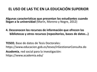 EL USO DE LAS TIC EN LA EDUCACIÓN SUPERIOR
Algunas características que presentan los estudiantes cuando
llegan a la universidad (Marín, Moreno y Negre, 2012)
4. Desconocen los recursos de información que ofrecen las
bibliotecas y otros recursos (repositorios, bases de datos…)
TESEO, Base de datos de Tesis Doctorales:
https://www.educacion.gob.es/teseo/irGestionarConsulta.do
Academia, red social para la investigación:
https://www.academia.edu/
 