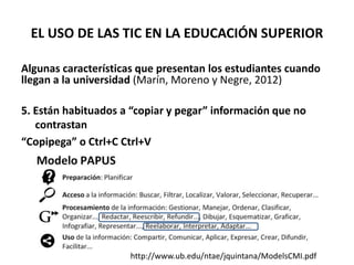 EL USO DE LAS TIC EN LA EDUCACIÓN SUPERIOR
Algunas características que presentan los estudiantes cuando
llegan a la universidad (Marín, Moreno y Negre, 2012)
5. Están habituados a “copiar y pegar” información que no
contrastan
“Copipega” o Ctrl+C Ctrl+V
http://www.ub.edu/ntae/jquintana/ModelsCMI.pdf
 