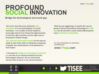 www.11tags.comPROFOUNDSOCIAL INNOVATIONBridge the technological and social gapWe need, more than ever, profound social  innovation. It is not technological, It is social  innovation.  It is a matter of social models to  encourage most of us to choose the right priorities,  to have the right incentives and the right rules to bring about needed change.We need new and modern models for the way we relate to each other, both as individuals and groups of people. Our whole planet is truly backward in that respect. In the quest to bridge the technological and social gap we have at our disposal already the purely technological advances. We can and shouldharness them to aid us in our social innovation.What we are suggesting in is exactly this: we are going to tell how the brilliant technology of the QR tags can be tied with a social model addressing the issue of collective irrationality.For more information our web site is comming soon www.11tags.com4of6