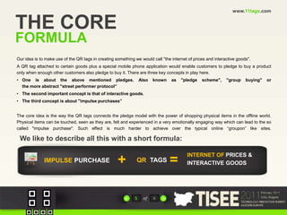 www.11tags.comTHE COREFORMULAOur idea is to make use of the QR tags in creating something we would call "the internet of prices and interactive goods".A QR tag attached to certain goods plus a special mobile phone application would enable customers to pledge to buy a product only when enough other customers also pledge to buy it. There are three key concepts in play here. One is about the above mentioned pledges. Also known as "pledge scheme", "group buying" orthe more abstract "street performer protocol”