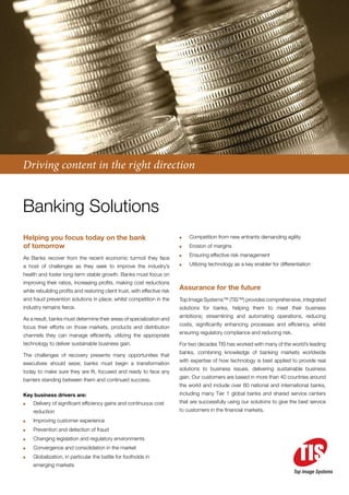 Driving content in the right direction


Banking Solutions
Helping you focus today on the bank                                        	   Competition from new entrants demanding agility
of tomorrow                                                                	   Erosion of margins
                                                                           	   Ensuring effective risk management
As Banks recover from the recent economic turmoil they face
a host of challenges as they seek to improve the industry’s                	   Utilizing technology as a key enabler for differentiation
health and foster long-term stable growth. Banks must focus on
improving their ratios, increasing profits, making cost reductions
while rebuilding profits and restoring client trust, with effective risk
                                                                           Assurance for the future
and fraud prevention solutions in place; whilst competition in the         Top Image Systems™ (TIS™) provides comprehensive, integrated
industry remains fierce.                                                   solutions for banks, helping them to meet their business
                                                                           ambitions; streamlining and automating operations, reducing
As a result, banks must determine their areas of specialization and
                                                                           costs, significantly enhancing processes and efficiency, whilst
focus their efforts on those markets, products and distribution
                                                                           ensuring regulatory compliance and reducing risk.
channels they can manage efficiently, utilizing the appropriate
technology to deliver sustainable business gain.                           For two decades TIS has worked with many of the world’s leading
                                                                           banks, combining knowledge of banking markets worldwide
The challenges of recovery presents many opportunities that
                                                                           with expertise of how technology is best applied to provide real
executives should seize; banks must begin a transformation
                                                                           solutions to business issues, delivering sustainable business
today to make sure they are fit, focused and ready to face any
                                                                           gain. Our customers are based in more than 40 countries around
barriers standing between them and continued success.
                                                                           the world and include over 60 national and international banks,
Key business drivers are:                                                  including many Tier 1 global banks and shared service centers
	   Delivery of significant efficiency gains and continuous cost           that are successfully using our solutions to give the best service
    reduction                                                              to customers in the financial markets.

	   Improving customer experience
	   Prevention and detection of fraud
	   Changing legislation and regulatory environments
	   Convergence and consolidation in the market
	   Globalization, in particular the battle for footholds in
    emerging markets
                                                                                                                                Top Image Systems
 