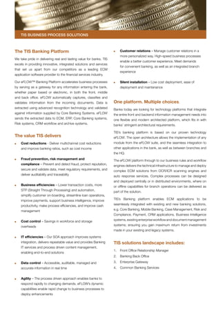 TIS Business Process Solutions



The TIS Banking Platform                                            	   Customer relations – Manage customer relations in a
                                                                        more personalized way. High-speed business processes
We take pride in delivering real and lasting value for banks. TIS
                                                                        enable a better customer experience. Meet demands
excels in providing innovative, integrated solutions and services
                                                                        for convenient banking, as well as an integrated branch
that set us apart from our competitors as a leading ECM
                                                                        experience
application software provider to the financial services industry.

Our eFLOW™ Banking Platform accelerates business processes          	   Silent installation – Low cost deployment, ease of
by serving as a gateway for any information entering the bank,          deployment and maintenance
whether paper based or electronic, in both the front, middle
and back office. eFLOW automatically captures, classifies and
validates information from the incoming documents. Data is          One platform. Multiple choices.
extracted using advanced recognition technology and validated       Banks today are looking for technology platforms that integrate
against information supplied by Core Banking Systems. eFLOW         the entire front and backend information management needs into
sends the extracted data to ECM, ERP, Core Banking systems,         one flexible and modern architected platform, which fits in with
Risk systems, CRM workflow and archive systems.                     banks’ stringent architectural requirements.

                                                                    TIS’s banking platform is based on our proven technology
The value TIS delivers                                              eFLOW. The open architecture allows the implementation of any
	   Cost reductions - Deliver multichannel cost reductions          module from the eFLOW suite, and the seamless integration to
    and improve banking ratios, such as cost income                 other applications in the bank, as well as between branches and
                                                                    the HQ.
	   Fraud prevention, risk management and                           The eFLOW platform through to our business rules and workflow
    compliance – Prevent and detect fraud, protect reputation,      engines delivers the technical infrastructure to manage and deploy
    secure and validate data, meet regulatory requirements, and     complex ECM solutions from OCR/ICR scanning engines and
    deliver auditability and traceability                           auto response services. Complex processes can be designed
                                                                    and deployed centrally or in distributed environments, where on
	   Business efficiencies – Lower transaction costs, more           or offline capabilities for branch operations can be delivered as
    STP (Straight Through Processing) and automation,               part of the solution.
    simplify customer on-boarding, streamline loan operations,
    improve payments, support business intelligence, improve        TIS’s Banking platform enables ECM applications to be

    productivity, make process efficiencies, and improve cash       seamlessly integrated with existing and new banking solutions,

    management                                                      e.g. Core Banking, Mobile Banking, Case Management, Risk and
                                                                    Compliance, Payment, CRM applications, Business Intelligence

	   Cost control – Savings in workforce and storage                 systems, existing enterprise workflow and document management

    overheads                                                       systems; ensuring you gain maximum return from investments
                                                                    made in your existing and legacy systems.

	   IT efficiencies – Our SOA approach improves systems
    integration, delivers repeatable value and provides Banking     TIS solutions landscape includes:
    IT services and process driven content management,
                                                                    1.	 Front Office Relationship Manager
    enabling end-to-end solutions
                                                                    2.	 Banking Back Office

	   Data control – Accessible, auditable, managed and               3.	 Enterprise Gateway
    accurate information in real time                               4.	 Common Banking Services


	   Agility – The process driven approach enables banks to
    respond rapidly to changing demands. eFLOW’s dynamic
    capabilities enable rapid change to business processes to
    deploy enhancements
 