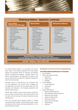TIS Business Process Solutions




                            TIS Banking Platform - Application Landscape

      Front Office                                   Back Office                                    Enterprise Gateway
      Relationship Manager
       	 Loan Origination                            	 Digital Mailroom                             	   Document Solutions
          Secured and Unsecured Lending                 Account Processing                          	   Core Banking Systems
       	 Account Opening                                Payments                                    	   Core Accounting
      	   Current & Deposits                            Order Management                            	   Risk Engines
      	   Investments                                   Accounts Receivable                         	   Compliance Engines
      	   Pensions                                      Account Payable                                  OFAC
       	 Account Administration                         Settlements (P2P)                                Local Regulatory
      	   New Customer Acquisition                   	 Check Processing                             	   Payments Engines (swift)
       	 Mobile Banking                              	 Signature Verification                       	   Enterprise Workflow
      	   Application                                	 Loan Processing                              	   Fund Management Solutions
      	   Deposits                                   	 Corporate Actions                            	   Pensions Admin
      	   Loans                                      	 Trade Finance
      	   Bills                                      	 Collateral Management
       	 Payments                                    	 Lockbox
       	 Compliance & Risk                           	 Pensions Admin
      	   KYC, WLC, SAM, 4 Eyes, AML                 	 BPO and Bureau Services




                                     Banking Platform - Common Banking Services
                            e.g. CTS, Signature Verification, Offline sync, MQ, Authentication

                                    eFLOW ™ Platform - Scan, OCR, ICR



The eFLOW Banking Platform is an application and process               Examples of process driven applications:
driven family of forms-based applications and data capture
                                                                       Front Office Relationship Manager Form Examples
solutions that empowers banks, its customers and business
                                                                           	   Loan Origination
partners to collaborate successfully - anywhere, anytime. The
                                                                           	   Secure and Unsecure Lending
eFLOW Banking platform will enable banks to capture, verify
                                                                               	   Credit Card
and use critical content and data that is entering the enterprise in
                                                                               	   Student Loan
order to drive the business.
                                                                               	   Mortgage
Information listed on structured forms and documents such                  	   Account Opening
as credit applications, new account forms, mortgage and                        	   Current & Deposits
loan applications and others can be captured faster and more                   	   Investments
accurately and delivered to the enterprise applications that                   	   Pensions
provide customer service.                                                  	   Account Administration
                                                                               	   Monthly portfolio statements
eFLOW easily handles common semi-structured documents,
                                                                               	   Automated teller machine statements
such as invoices, purchase orders, credit notes and others, that
                                                                               	   Request for Wire Transfer
form part of the normal class of business transactions among
                                                                               	   Letters of Credit and Bills
trading partners.
                                                                               	   Credit card vouchers
From core document driven banking functions to straight                	       	   New Customer Acquisition
through processing initiatives, eFLOW integrates paper, images         	       	   Mobile Banking
and electronic data including web-based application into one           	       	   Payments
enterprise platform solution.
 