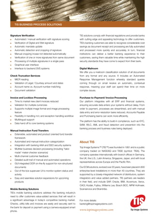 TIS Business Process Solutions



Signature Verification                                               TIS solutions comply with financial regulations and provide banks
	   Automated / manual verification with signature scoring           with cutting edge and appealing technology to offer customers.
	   Verification of Digital and Wet signature                        TIS’s banking customers are able to recognize considerable cost
	   Automatic mandate update                                         savings as document receipt and processing are fully automated
	   Automatic detection and cropping of signature                    and processed more quickly and accurately. In turn, financial
	   Manual cropping incase not detected automatically                institutions can deliver a better banking experience to their
	   Verification of one or more signatures from same document        customers, saving them valuable time while maintaining the high
	   Processing of multiple signatures in a single pass               security standards they have come to expect from their bank.
	   Graphical user interface
	   Interface to backend SVS systems                                 Digital Mailroom
                                                                     We offer you a mailroom classification solution of all documents
Check Truncation Services                                            from any format and any source. It includes an Automated
	   MICR reading                                                     Response Management function whereby standard queries
	   Validation of Legal / Courtesy amount and dates                  coming through on email receive an automatic, contextual
	   Account name vs. Account number matching                         response, meaning your staff can spend their time on more
	   Document validation                                              complex issues.


Invoice and Lockbox Processing                                       Purchase-to-Payment/ Invoice Processing
	   Time to market new client invoices reduced                       Our platform integrates with all ERP and financial systems,
	   Validation for multiple currencies                               ensuring accurate data enters your systems without delay. From
	   Supports multiple image format and image processing              order to payment, processes are streamlined, and with manual
    feature                                                          data entry and error resolution tasks reduced, Accounts Payable
	   Flexibility in handling m/c and exception handling workflow      and Purchasing teams can work more efficiently.
	   Multilingual support
                                                                     The platform has the ability to build in compliance, such as KYC,
	   Data hand off to core banking systems
                                                                     SAM, WLC, AML and fraud detection and prevention into the
                                                                     banking process and business rules being deployed.
Manual Instruction Fund Transfers
	   Extensible, automated and product oriented fund transfer
    framework
	   Automated and manual instruction categorization                  About TIS
	   Integration with banking AAA and SSO security systems
                                                                     Top Image Systems™ (TIS™) was founded in 1991 and is a public
	   Multitier business decision processing (including “tailor
                                                                     company traded on NASDAQ and TASE (symbol: TISA). The
    made” maker-checker scenarios)
                                                                     company operates internationally with branch offices in Germany,
	   Multi-channel customer feedback
                                                                     the UK, the U.S., Latin America, Singapore, Japan, and with local
	   Detailed audit trail of manual and automated operations
                                                                     representatives across Europe and the Pacific Rim.
	   GUI integrated OCR on-the-fly support for non-structured
    documents                                                        Our ECM solutions, evolved over 20 years, have been placed in 800
	   Out of the box superuser UI to monitor system status and         enterprise-level installations in more than 40 countries. They are
    activity                                                         supported by a closely-integrated network of distributors, system
	   Easy and seamless solution expansions for upcoming               integrators and value added partners. TIS partners are leaders
    products                                                         in their field, and include SAP, Oracle, IBM, Accenture, Xerox,
                                                                     CACI, Kodak, Fujitsu, Williams Lea, Bosch BCC, MFM Hofmaier,
Mobile Banking Solutions                                             Scanservice and Braintribe.
TIS’s mobile banking solutions address the banking industry’s
need to offer customers value-added services that will result in
a significant advantage in today’s competitive banking market.       For more details:
Checks, utility bills and invoices are easily and securely sent to   banking@topimagesystems.com
the bank for deposit or payment using a camera-equipped smart
phone.                                                               www.topimagesystems.com                            Top Image Systems
 