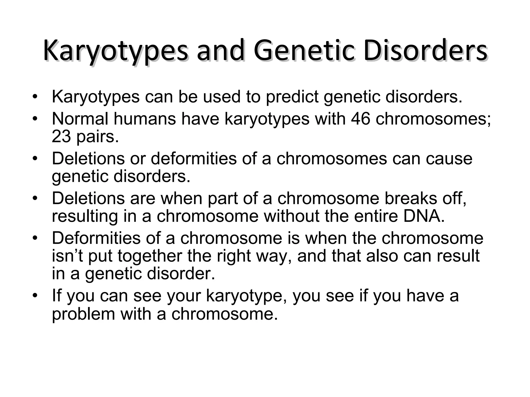 Karyotypes and Genetic Disorders Karyotypes can be used to predict genetic disorders. Normal humans have karyotypes with 46 chromosomes; 23 pairs. Deletions or deformities of a chromosomes can cause genetic disorders. Deletions are when part of a chromosome breaks off, resulting in a chromosome without the entire DNA. Deformities of a chromosome is when the chromosome isn’t put together the right way, and that also can result in a genetic disorder. If you can see your karyotype, you see if you have a problem with a chromosome. 