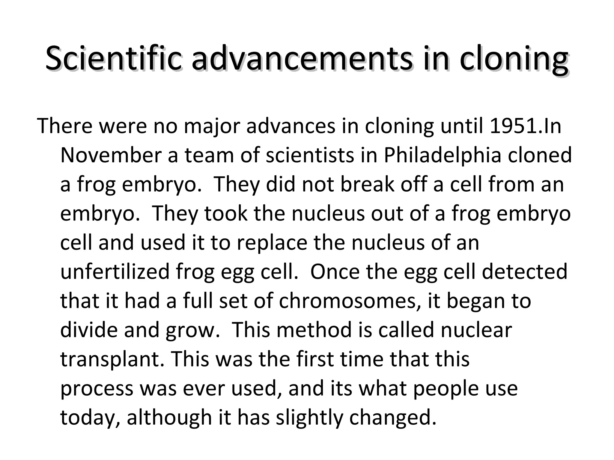 Scientific advancements in cloning There were no major advances in cloning until 1951.In November a team of scientists in Philadelphia cloned a frog embryo.  They did not break off a cell from an embryo.  They took the nucleus out of a frog embryo cell and used it to replace the nucleus of an unfertilized frog egg cell.  Once the egg cell detected that it had a full set of chromosomes, it began to divide and grow.  This method is called nuclear transplant. This was the first time that this process was ever used, and its what people use today, although it has slightly changed. 