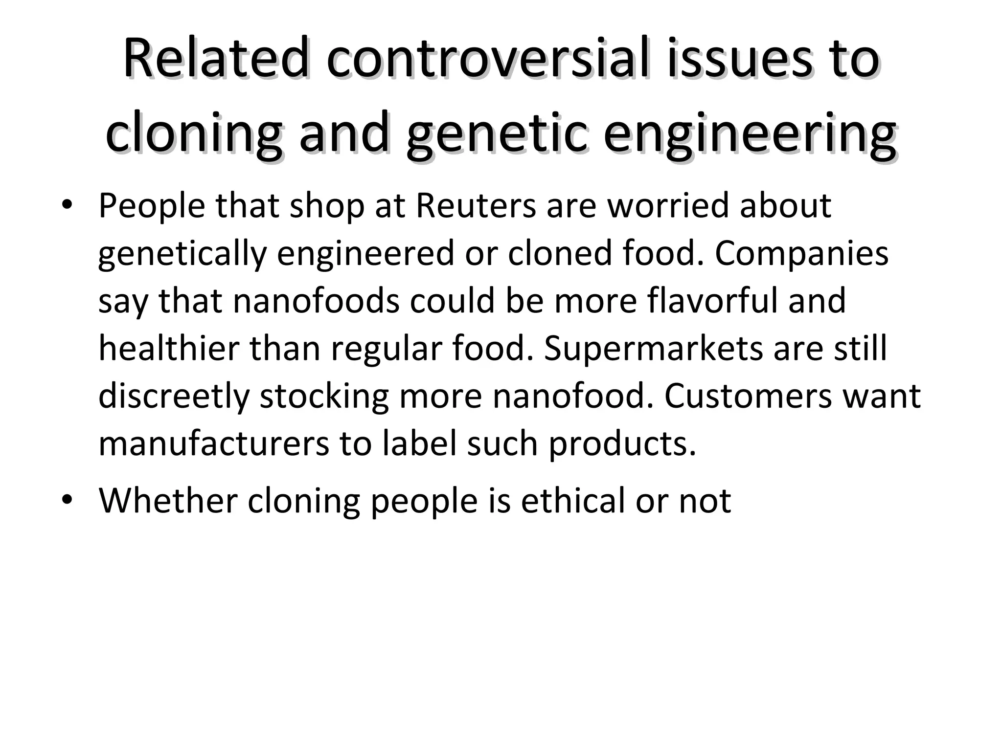 Related controversial issues to cloning and genetic engineering People that shop at Reuters are worried about genetically engineered or cloned food. Companies say that nanofoods could be more flavorful and healthier than regular food. Supermarkets are still discreetly stocking more nanofood. Customers want manufacturers to label such products. Whether cloning people is ethical or not 