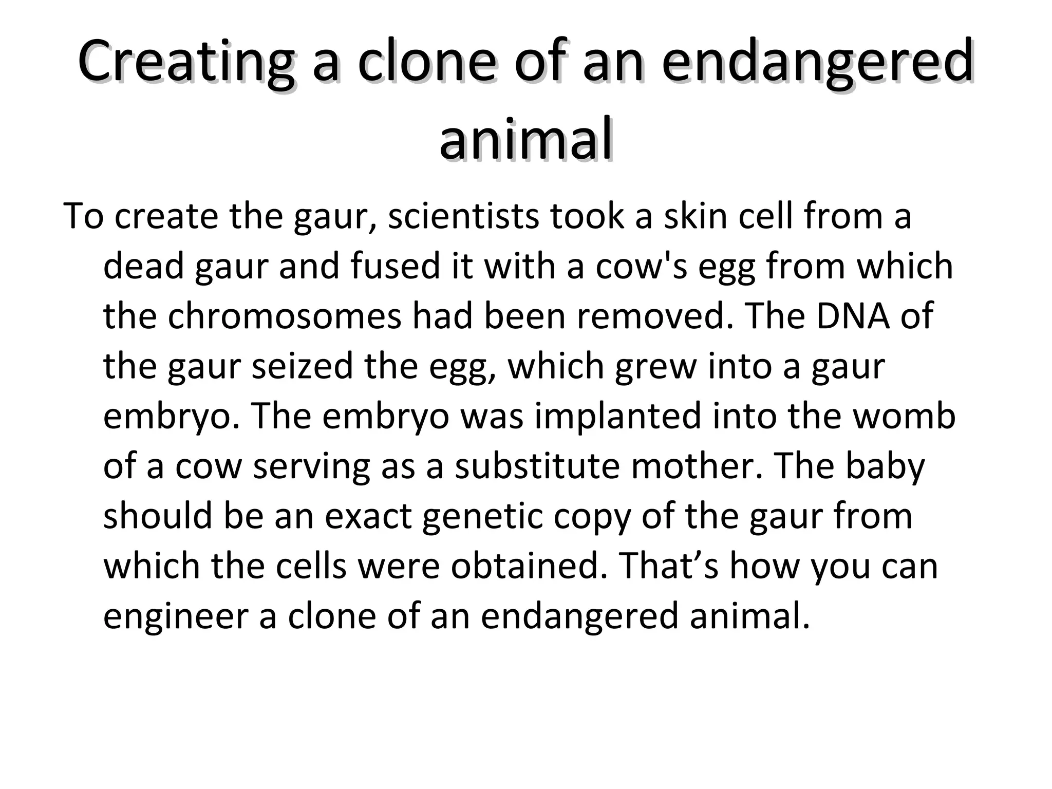 Creating a clone of an endangered animal To create the gaur, scientists took a skin cell from a dead gaur and fused it with a cow's egg from which the chromosomes had been removed. The DNA of the gaur seized the egg, which grew into a gaur embryo. The embryo was implanted into the womb of a cow serving as a substitute mother. The baby should be an exact genetic copy of the gaur from which the cells were obtained. That’s how you can engineer a clone of an endangered animal. 
