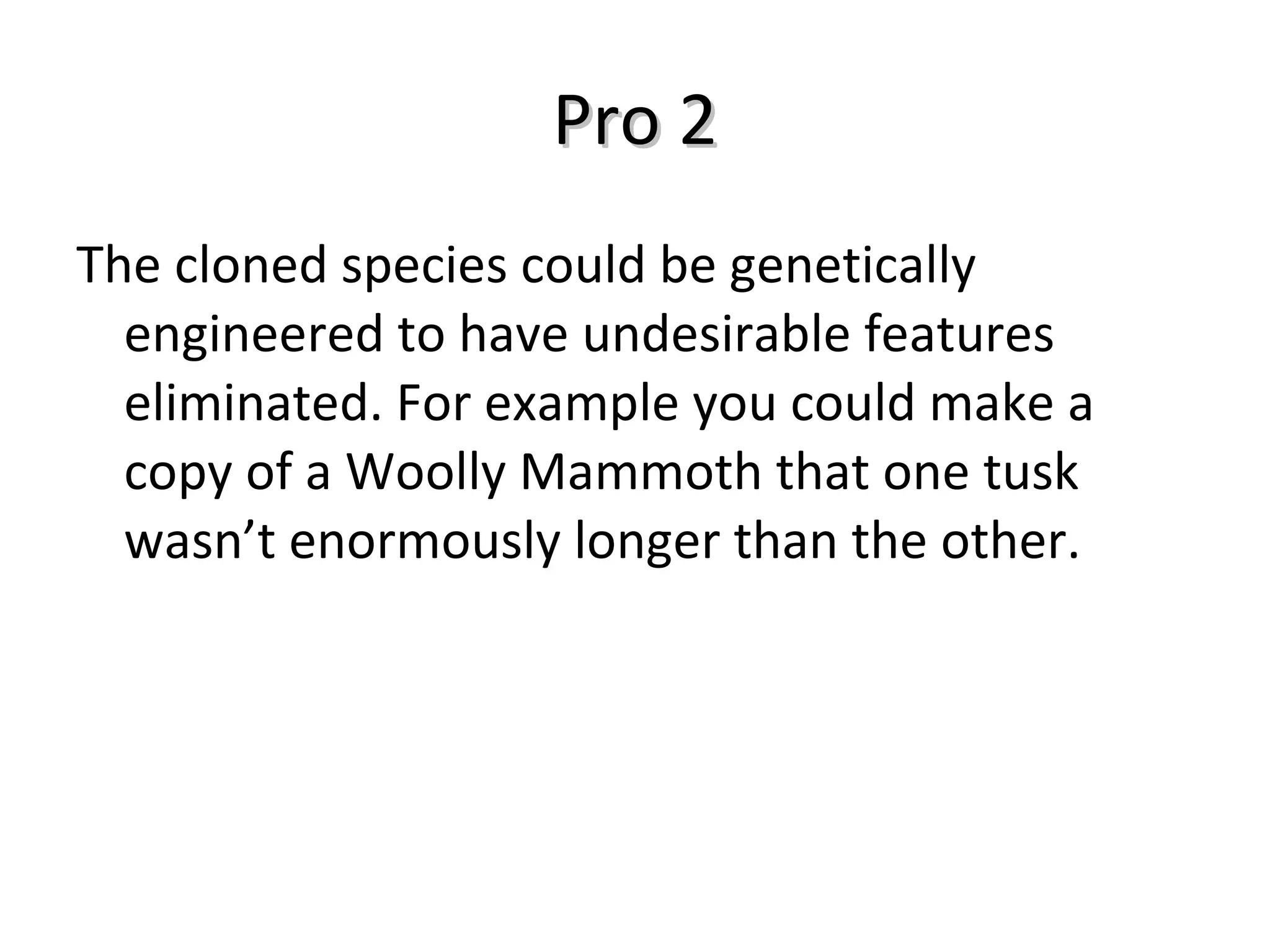 Pro 2 The cloned species could be genetically engineered to have undesirable features eliminated. For example you could make a copy of a Woolly Mammoth that one tusk wasn’t enormously longer than the other. 