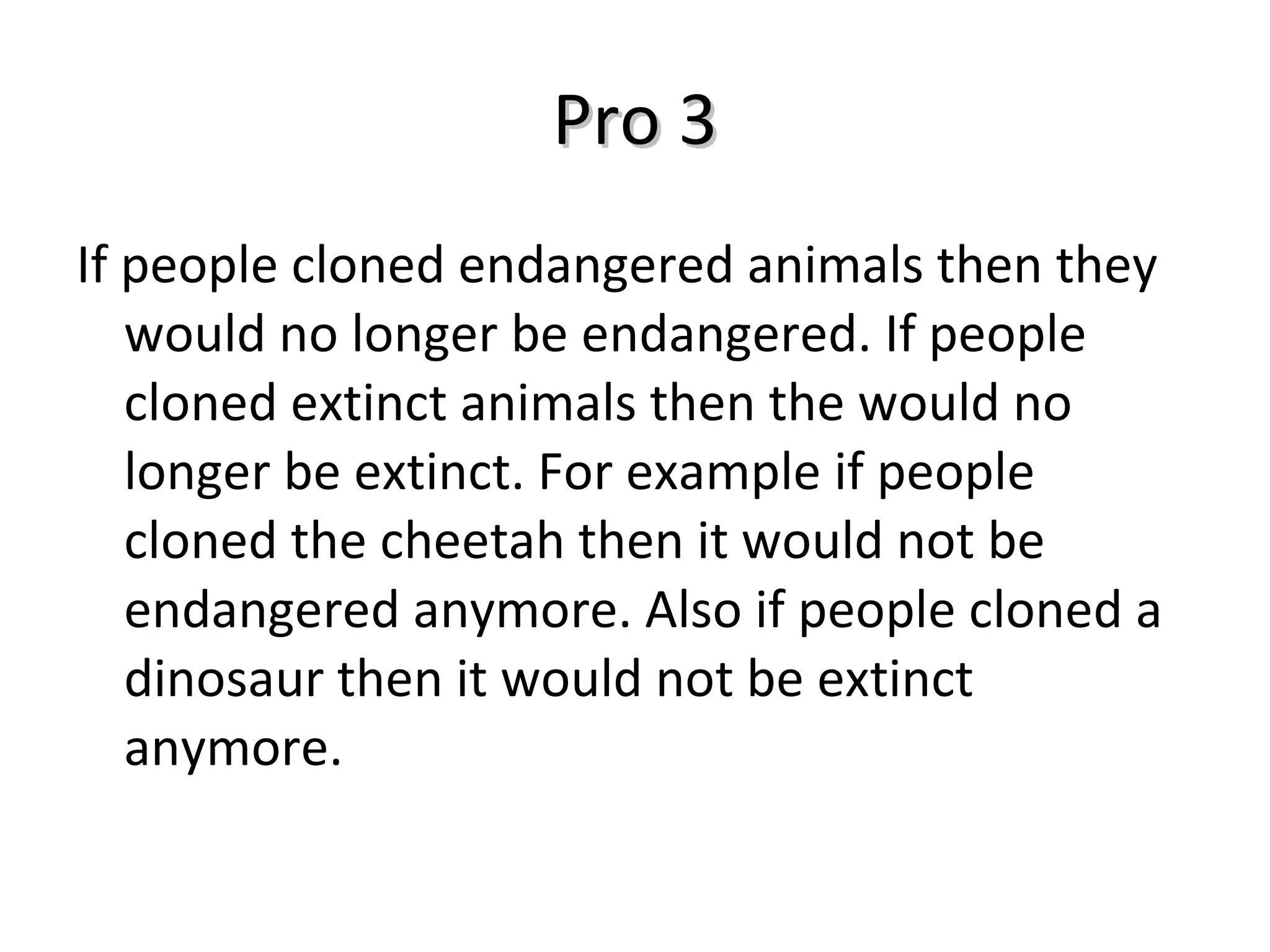 Pro 3 If people cloned endangered animals then they would no longer be endangered. If people cloned extinct animals then the would no longer be extinct. For example if people cloned the cheetah then it would not be endangered anymore. Also if people cloned a dinosaur then it would not be extinct anymore. 
