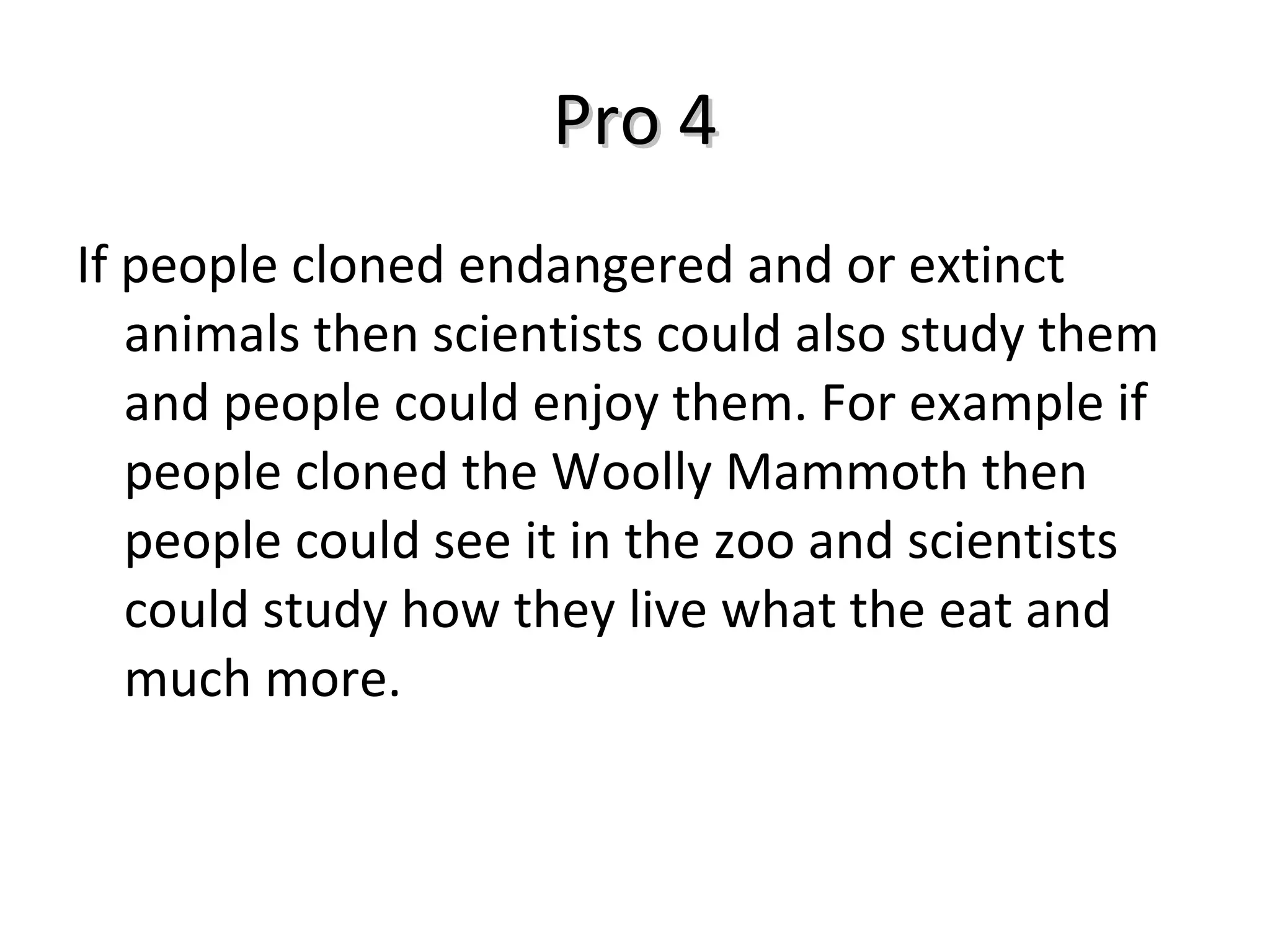 Pro 4 If people cloned endangered and or extinct animals then scientists could also study them and people could enjoy them. For example if people cloned the Woolly Mammoth then people could see it in the zoo and scientists could study how they live what the eat and much more.  