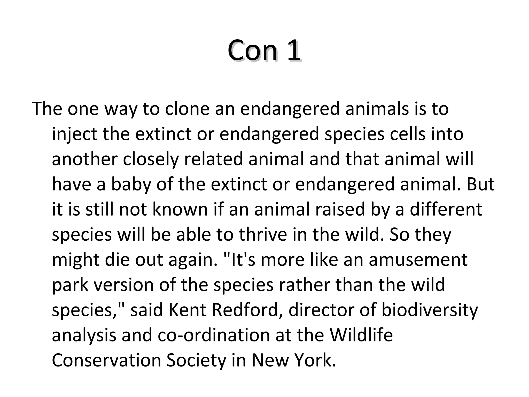 Con 1 The one way to clone an endangered animals is to inject the extinct or endangered species cells into another closely related animal and that animal will have a baby of the extinct or endangered animal. But it is still not known if an animal raised by a different species will be able to thrive in the wild. So they might die out again. "It's more like an amusement park version of the species rather than the wild species," said Kent Redford, director of biodiversity analysis and co-ordination at the Wildlife Conservation Society in New York. 