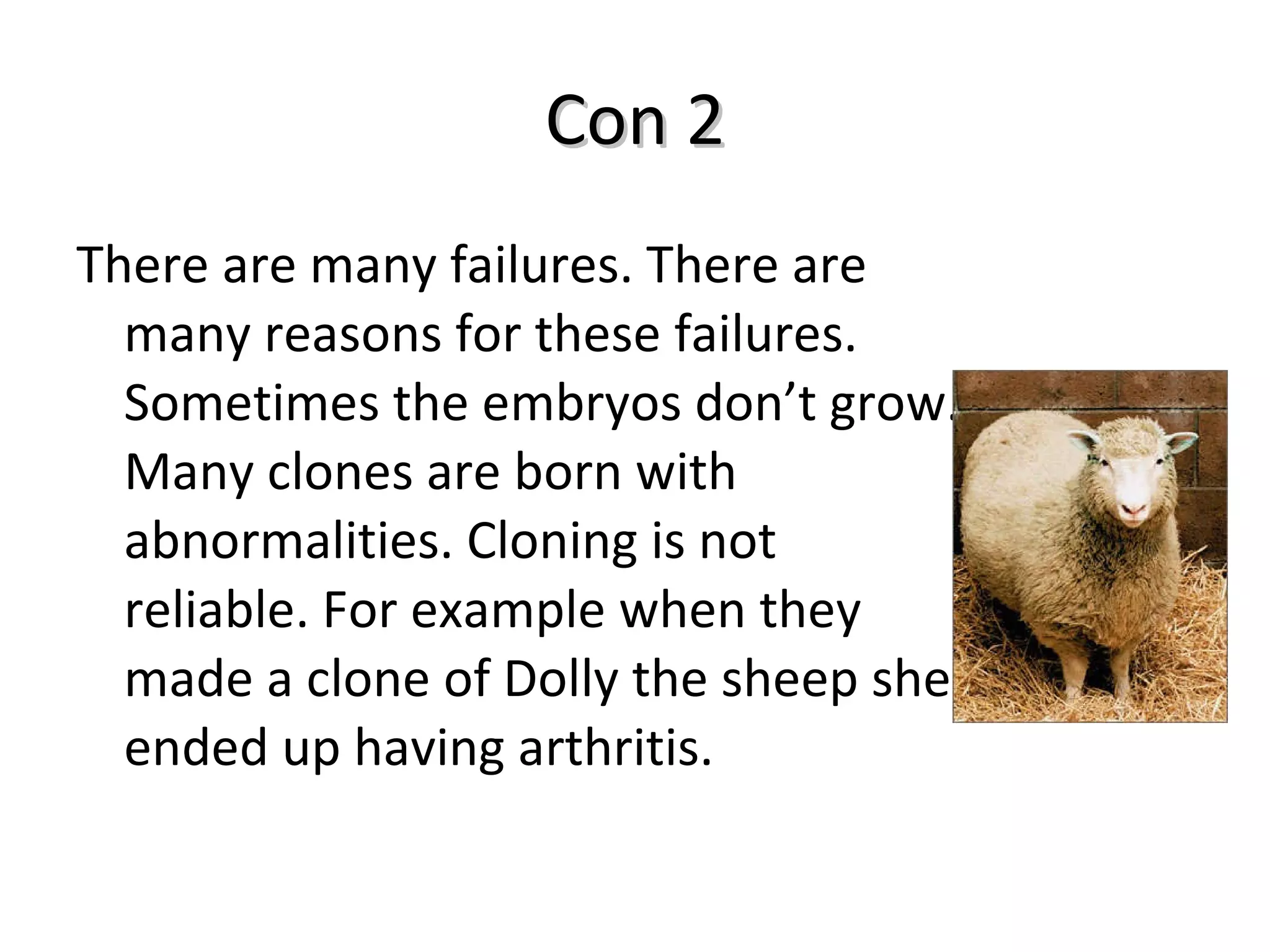 Con 2 There are many failures. There are many reasons for these failures. Sometimes the embryos don’t grow. Many clones are born with abnormalities. Cloning is not reliable. For example when they made a clone of Dolly the sheep she ended up having arthritis. 