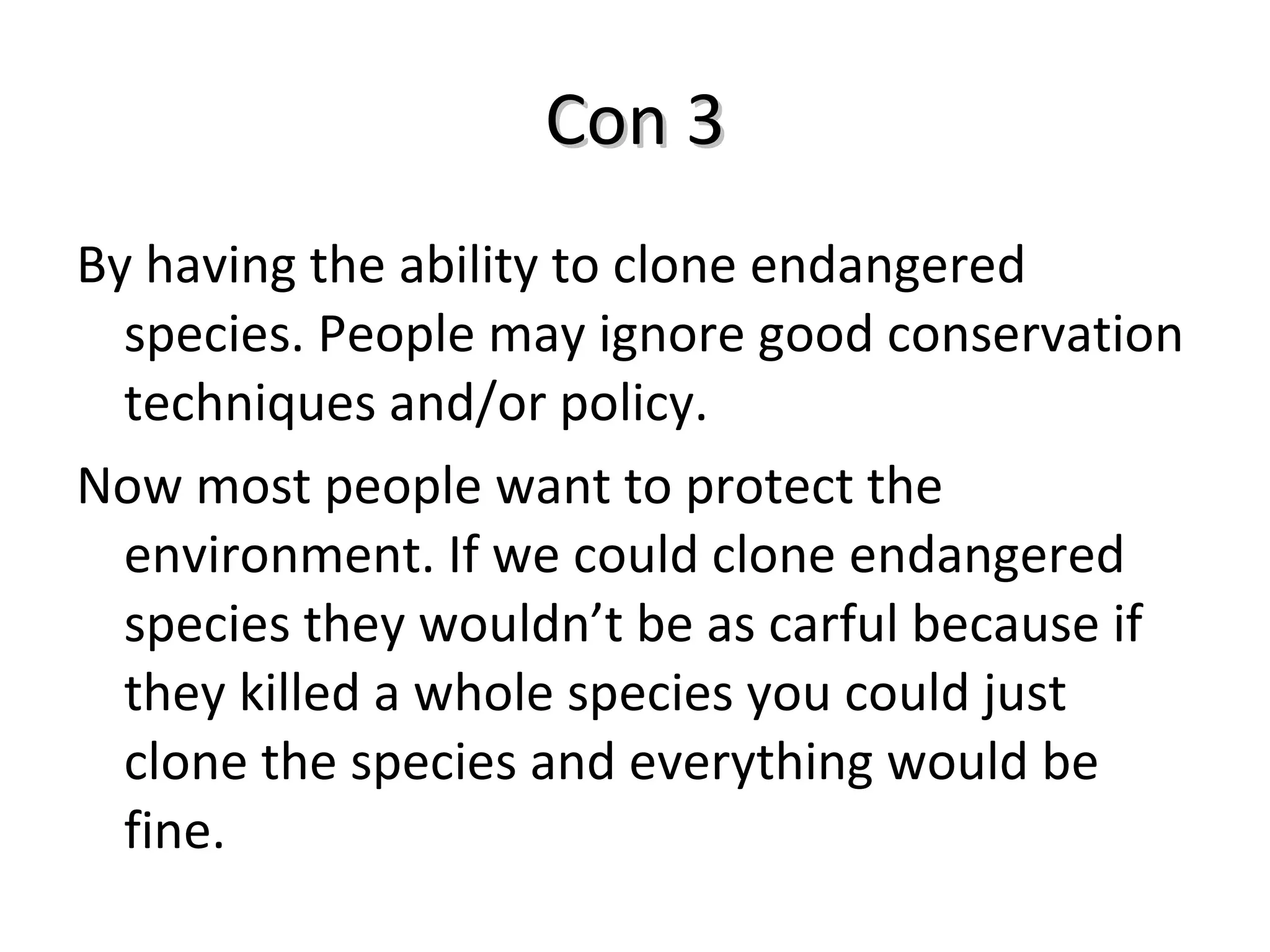 Con 3 By having the ability to clone endangered species. People may ignore good conservation techniques and/or policy.  Now most people want to protect the environment. If we could clone endangered species they wouldn’t be as carful because if they killed a whole species you could just clone the species and everything would be fine.  