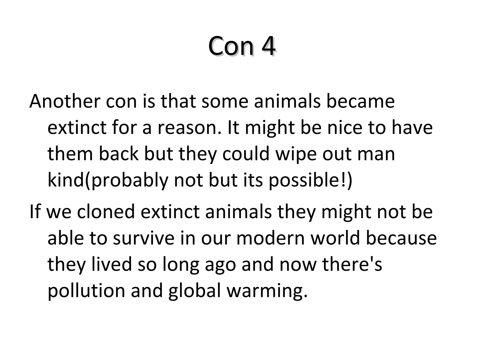 Con 4 Another con is that some animals became extinct for a reason. It might be nice to have them back but they could wipe out man kind(probably not but its possible!) If we cloned extinct animals they might not be able to survive in our modern world because they lived so long ago and now there's pollution and global warming. 
