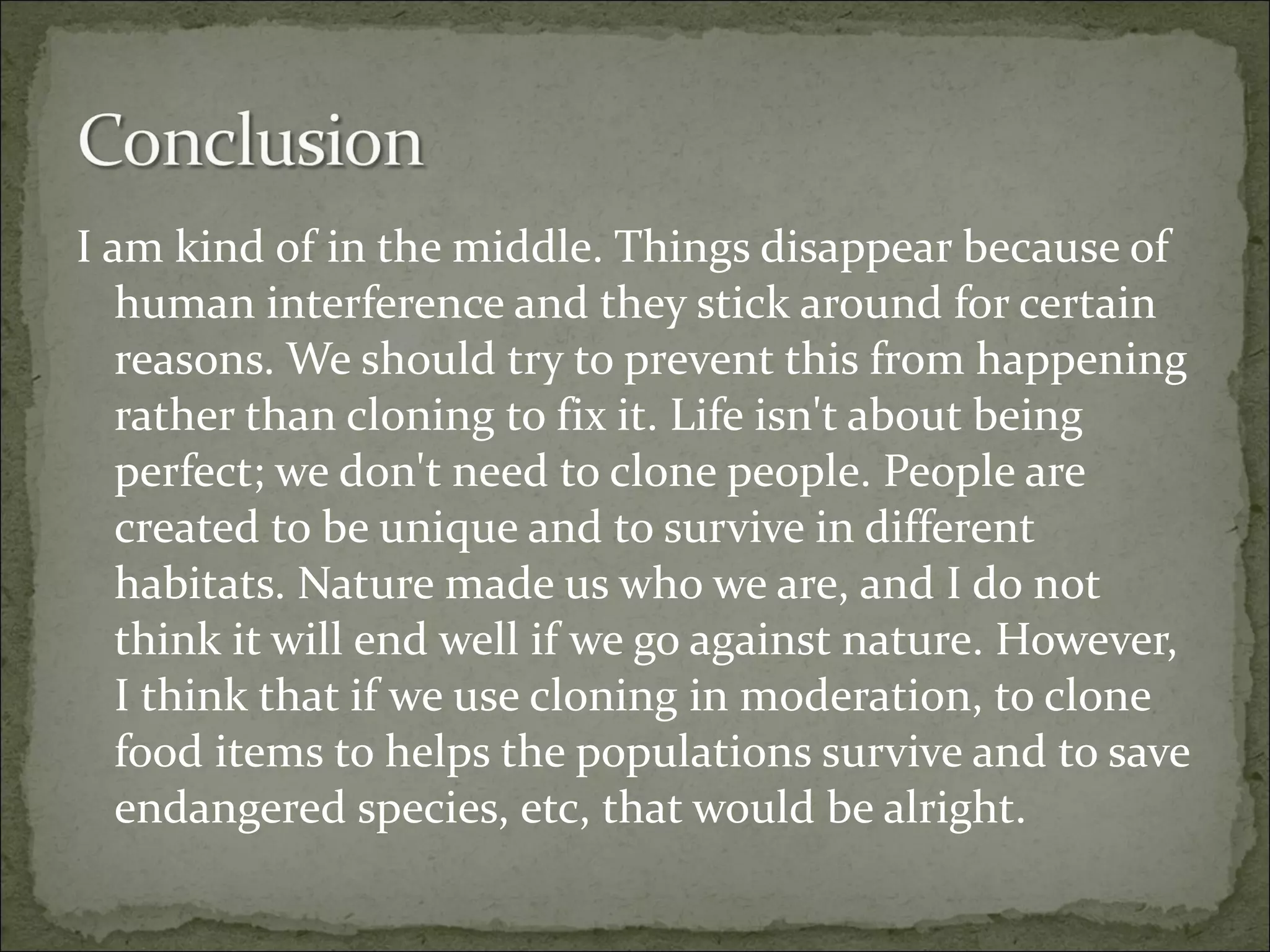 I am kind of in the middle. Things disappear because of human interference and they stick around for certain reasons. We should try to prevent this from happening rather than cloning to fix it. Life isn't about being perfect; we don't need to clone people. People are created to be unique and to survive in different habitats. Nature made us who we are, and I do not think it will end well if we go against nature. However, I think that if we use cloning in moderation, to clone food items to helps the populations survive and to save endangered species, etc, that would be alright. 