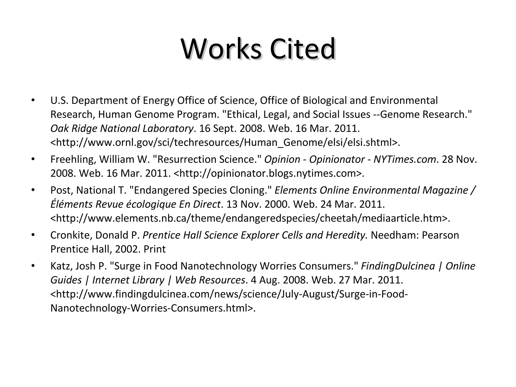 Works Cited U.S. Department of Energy Office of Science, Office of Biological and Environmental Research, Human Genome Program. "Ethical, Legal, and Social Issues --Genome Research."  Oak Ridge National Laboratory . 16 Sept. 2008. Web. 16 Mar. 2011. <http://www.ornl.gov/sci/techresources/Human_Genome/elsi/elsi.shtml>. Freehling, William W. "Resurrection Science."  Opinion - Opinionator - NYTimes.com . 28 Nov. 2008. Web. 16 Mar. 2011. <http://opinionator.blogs.nytimes.com>. Post, National T. "Endangered Species Cloning."  Elements Online Environmental Magazine / Éléments Revue écologique En Direct . 13 Nov. 2000. Web. 24 Mar. 2011. <http://www.elements.nb.ca/theme/endangeredspecies/cheetah/mediaarticle.htm>. Cronkite, Donald P.  Prentice Hall Science Explorer Cells and Heredity.  Needham: Pearson Prentice Hall, 2002. Print Katz, Josh P. "Surge in Food Nanotechnology Worries Consumers."  FindingDulcinea | Online Guides | Internet Library | Web Resources . 4 Aug. 2008. Web. 27 Mar. 2011. <http://www.findingdulcinea.com/news/science/July-August/Surge-in-Food-Nanotechnology-Worries-Consumers.html>. 