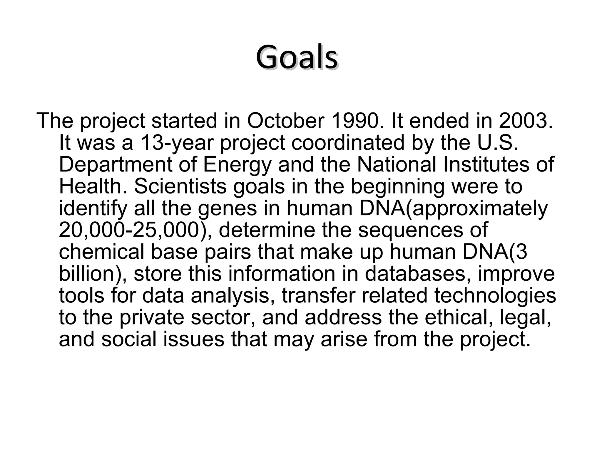 Goals   The project started in October 1990. It ended in 2003. It was a 13-year project coordinated by the U.S. Department of Energy and the National Institutes of Health. Scientists goals in the beginning were to identify all the genes in human DNA(approximately 20,000-25,000), determine the sequences of chemical base pairs that make up human DNA(3 billion), store this information in databases, improve tools for data analysis, transfer related technologies to the private sector, and address the ethical, legal, and social issues that may arise from the project. 