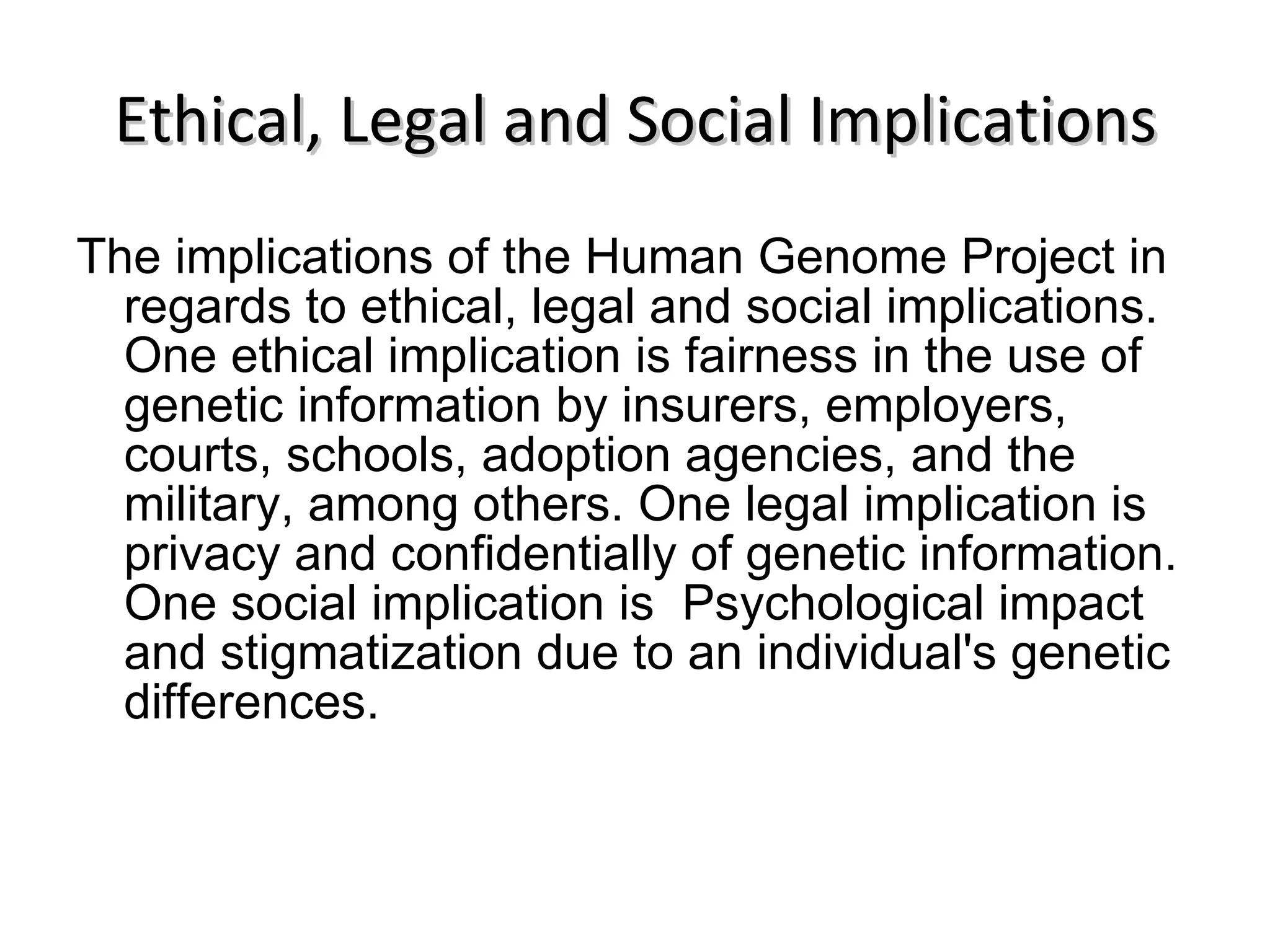 Ethical, Legal and Social Implications The implications of the Human Genome Project in regards to ethical, legal and social implications. One ethical implication is fairness in the use of genetic information by insurers, employers, courts, schools, adoption agencies, and the military, among others. One legal implication is privacy and confidentially of genetic information. One social implication is  Psychological impact and stigmatization due to an individual's genetic differences.  