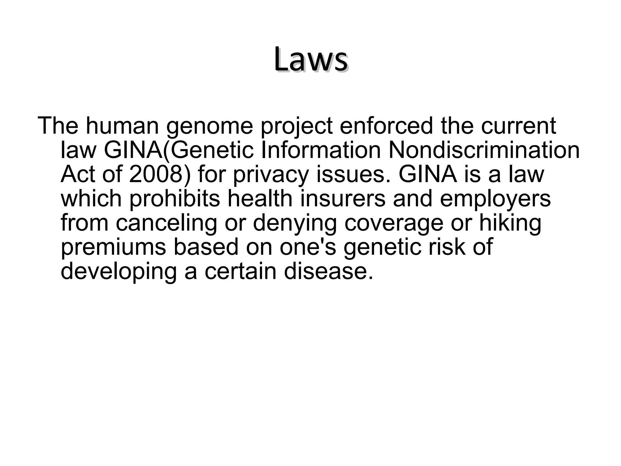 Laws The human genome project enforced the current law GINA(Genetic Information Nondiscrimination Act of 2008) for privacy issues. GINA is a law which prohibits health insurers and employers from canceling or denying coverage or hiking premiums based on one's genetic risk of developing a certain disease. 
