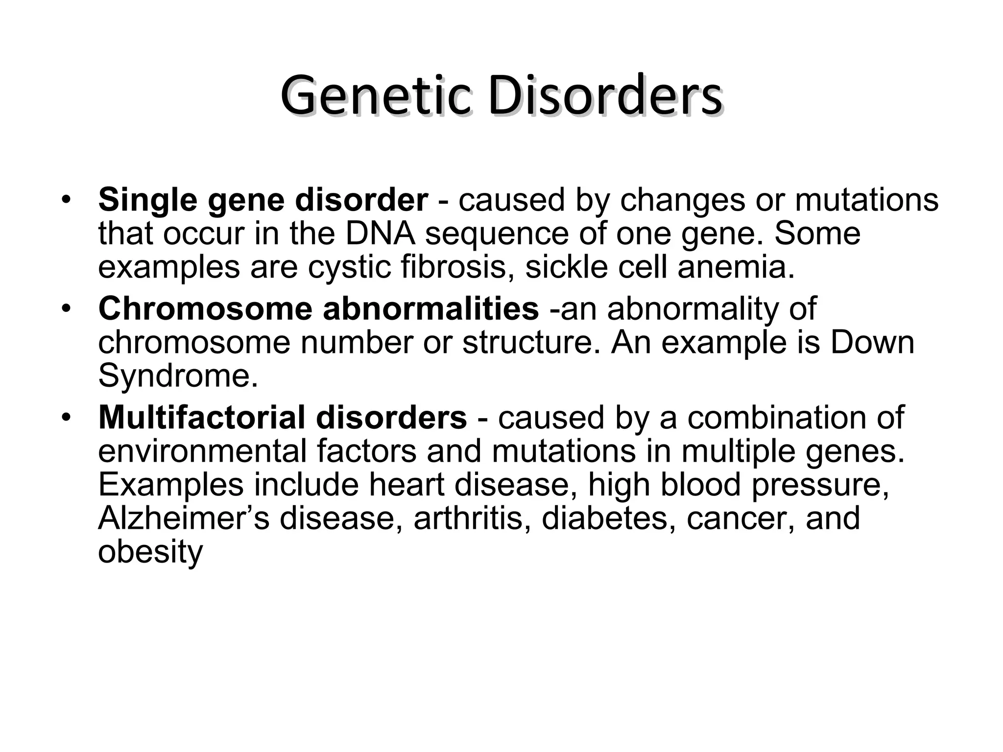 Genetic Disorders Single gene disorder  - caused by changes or mutations that occur in the DNA sequence of one gene. Some examples are cystic fibrosis, sickle cell anemia. Chromosome abnormalities  -an abnormality of chromosome number or structure. An example is Down Syndrome. Multifactorial disorders  - caused by a combination of environmental factors and mutations in multiple genes. Examples include heart disease, high blood pressure, Alzheimer’s disease, arthritis, diabetes, cancer, and obesity 