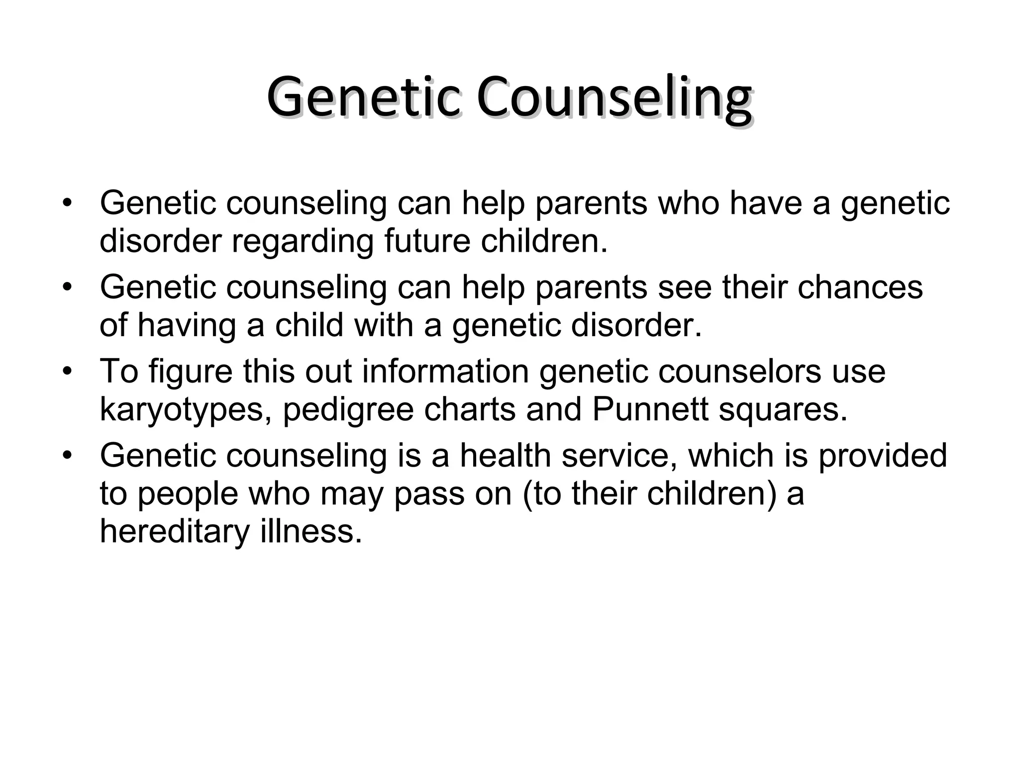 Genetic Counseling Genetic counseling can help parents who have a genetic disorder regarding future children.  Genetic counseling can help parents see their chances of having a child with a genetic disorder.  To figure this out information genetic counselors use karyotypes, pedigree charts and Punnett squares. Genetic counseling is a health service, which is provided to people who may pass on (to their children) a hereditary illness. 
