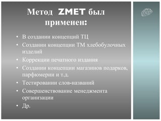 Метод  ZMET  был применен: В создании концепций ТЦ Создании концепции ТМ хлебобулочных изделий Коррекции печатного издания Создании концепции магазинов подарков, парфюмерии и т.д. Тестировании слов-названий Совершенствование менеджмента организации Др. 