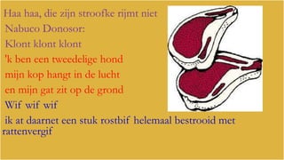 Haa haa, die zijn stroofke rijmt niet
Nabuco Donosor:
Klont klont klont
'k ben een tweedelige hond
mijn kop hangt in de lucht
en mijn gat zit op de grond
Wif wif wif
ik at daarnet een stuk rostbif helemaal bestrooid met
rattenvergif

 