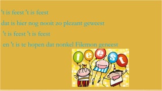 't is feest 't is feest
dat is hier nog nooit zo plezant geweest

't is feest 't is feest
en 't is te hopen dat nonkel Filemon geneest

 