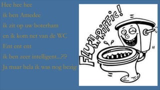Hee hee hee

ik ben Amedee
ik zit op uw boterham
en ik kom net van de WC
Ent ent ent
ik ben zeer intelligent...?!?
Ja maar hela ik was nog bezig!

 