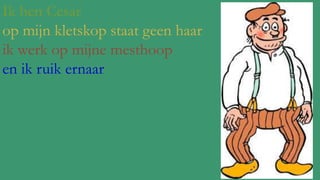 Ik ben Cesar
op mijn kletskop staat geen haar
ik werk op mijne mesthoop
en ik ruik ernaar

 