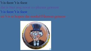 't is feest 't is feest
dat is hier nog nooit zo plezant geweest
't is feest 't is feest
en 't is te hopen dat nonkel Filemon geneest

 