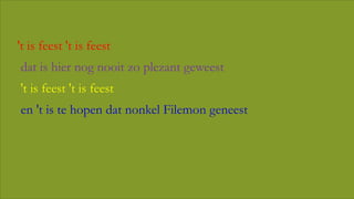 • 't is feest 't is feest
• dat is hier nog nooit zo plezant geweest
• 't is feest 't is feest
• en 't is te hopen dat nonkel Filemon geneest

 