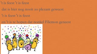 't is feest 't is feest
dat is hier nog nooit zo plezant geweest
't is feest 't is feest
en 't is te hopen dat nonkel Filemon geneest

 
