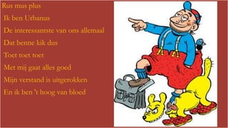 Rus mus plus

Ik ben Urbanus
De interessantste van ons allemaal

Dat benne kik dus
Toet toet toet
Met mij gaat alles goed
Mijn verstand is uitgerokken
En ik ben 't hoog van bloed

 