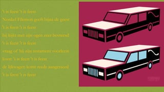 't is feest 't is feest
Nonkel Filemon geeft bijna de geest
't is feest 't is feest
hij kijkt met zijn ogen zeer bevreesd
't is feest 't is feest
vraag of hij zijn testament voorleest
koor: 't is feest 't is feest
de lijkwagen komt reeds aangeraced

't is feest 't is feest

 