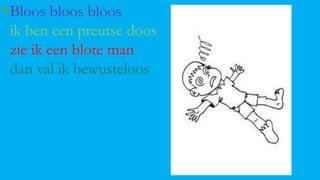 • Bloos bloos bloos
ik ben een preutse doos
zie ik een blote man
dan val ik bewusteloos

 