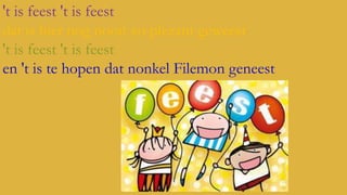 't is feest 't is feest
dat is hier nog nooit zo plezant geweest
't is feest 't is feest
en 't is te hopen dat nonkel Filemon geneest

 