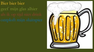 Bier bier bier
geef mijn glas alhier
als ik op tijd niet drink
ontploft mijn sluitspier

 