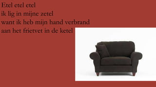 Etel etel etel
ik lig in mijne zetel
want ik heb mijn hand verbrand
aan het frietvet in de ketel

 