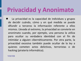 Privacidad y Anonimato
 La privacidad es la capacidad de individuos y grupos
de decidir cuándo, cómo y en qué medida se puede
difundir a terceros la información referente a ellos
mismos. Llevada al extremo, la privacidad se convierte en
anonimato cuando, por ejemplo, una persona la utiliza
para ocultar su verdadera identidad con el fin de
intimidar a alguien cibernéticamente. Por otra parte, la
privacidad excesiva también puede ocultar de la ley a
quienes cometen actos delictivos, terroristas o de
hacking (piratería informática).
VOLVER

 